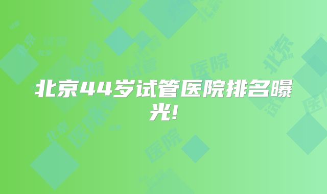 北京44岁试管医院排名曝光!