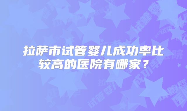 拉萨市试管婴儿成功率比较高的医院有哪家?