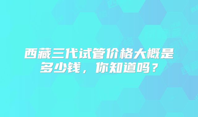 西藏三代试管价格大概是多少钱,你知道吗?