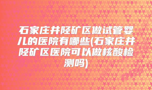 石家庄井陉矿区做试管婴儿的医院有哪些(石家庄井陉矿区医院可以做核酸检测吗)