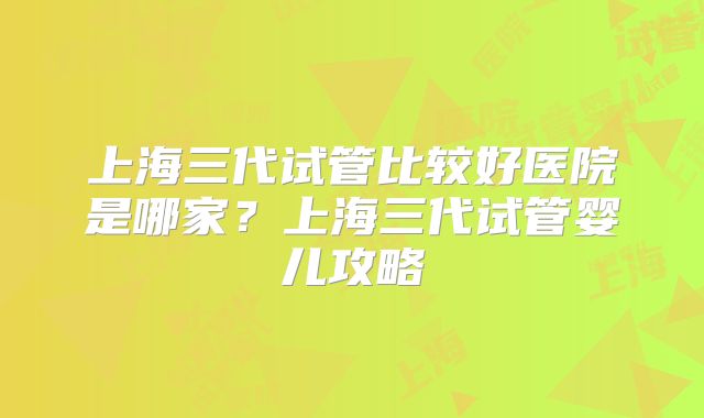 上海三代试管比较好医院是哪家？上海三代试管婴儿攻略