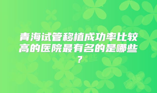 青海试管移植成功率比较高的医院最有名的是哪些？
