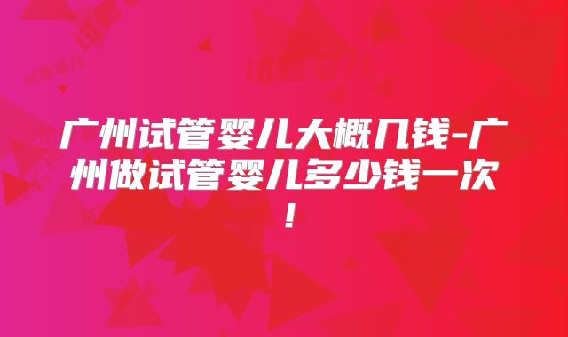 广州试管婴儿大概几钱-广州做试管婴儿多少钱一次!