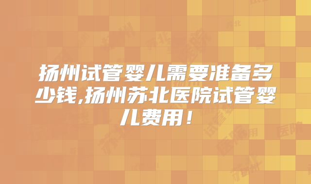 扬州试管婴儿需要准备多少钱,扬州苏北医院试管婴儿费用！