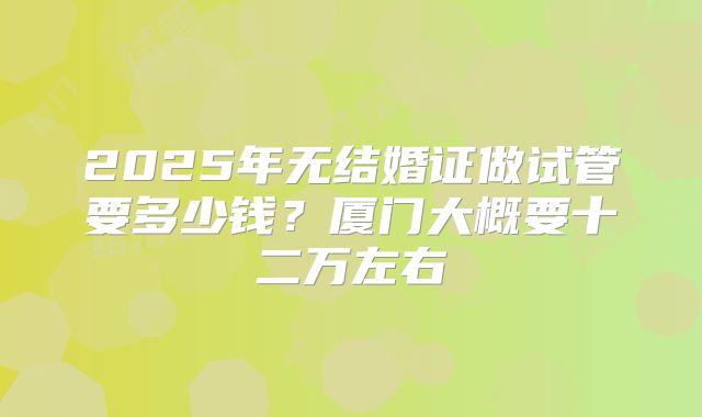 2025年无结婚证做试管要多少钱？厦门大概要十二万左右