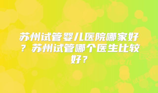 苏州试管婴儿医院哪家好？苏州试管哪个医生比较好？