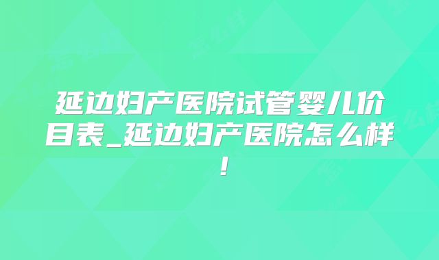 延边妇产医院试管婴儿价目表_延边妇产医院怎么样！