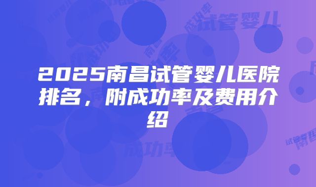 2025南昌试管婴儿医院排名，附成功率及费用介绍