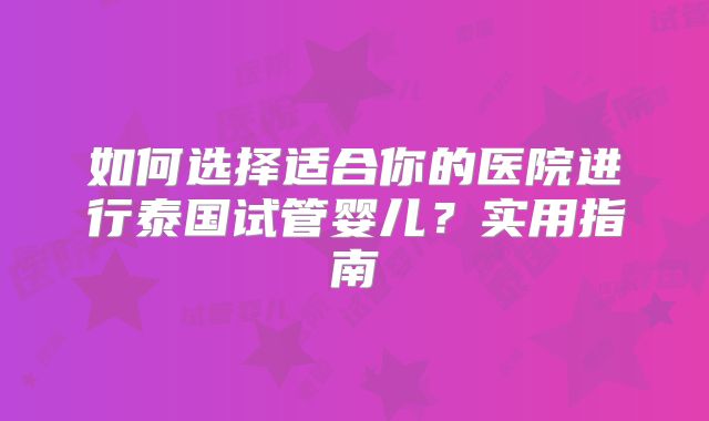 如何选择适合你的医院进行泰国试管婴儿？实用指南