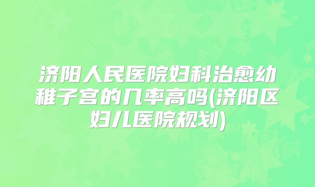 济阳人民医院妇科治愈幼稚子宫的几率高吗(济阳区妇儿医院规划)