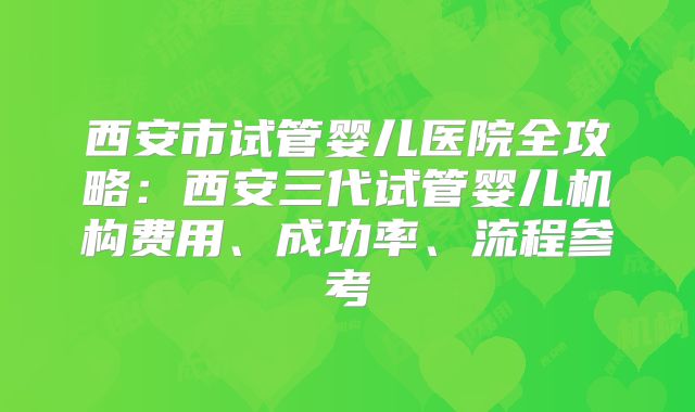 西安市试管婴儿医院全攻略：西安三代试管婴儿机构费用、成功率、流程参考