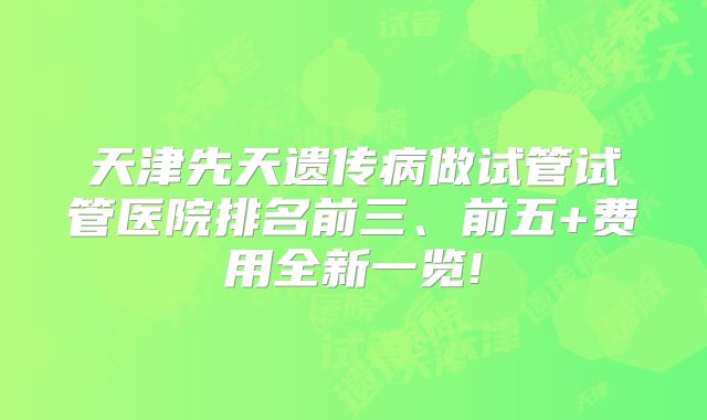 天津先天遗传病做试管试管医院排名前三、前五+费用全新一览!