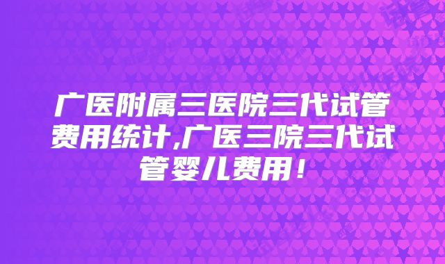 广医附属三医院三代试管费用统计,广医三院三代试管婴儿费用！