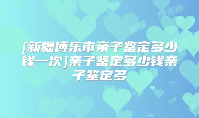 [新疆博乐市亲子鉴定多少钱一次]亲子鉴定多少钱亲子鉴定多