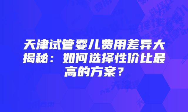天津试管婴儿费用差异大揭秘：如何选择性价比最高的方案？