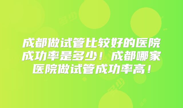 成都做试管比较好的医院成功率是多少！成都哪家医院做试管成功率高！