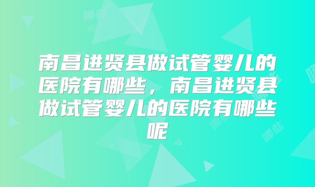 南昌进贤县做试管婴儿的医院有哪些，南昌进贤县做试管婴儿的医院有哪些呢