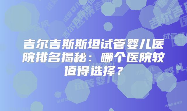 吉尔吉斯斯坦试管婴儿医院排名揭秘：哪个医院较值得选择？