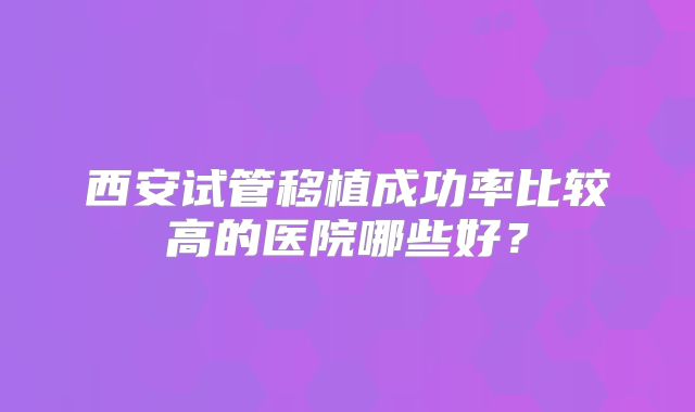 西安试管移植成功率比较高的医院哪些好？