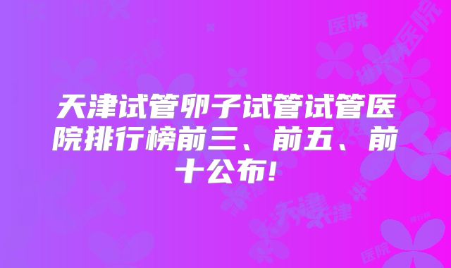 天津试管卵子试管试管医院排行榜前三、前五、前十公布!