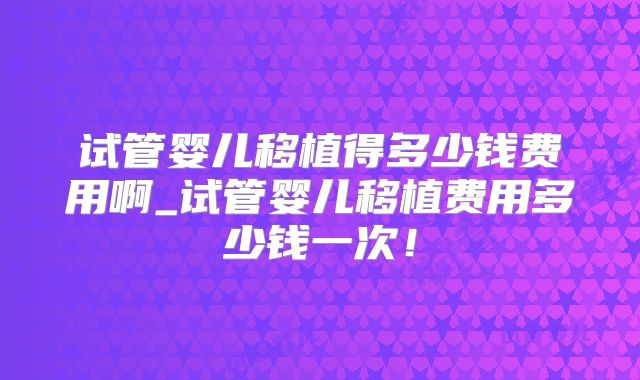 试管婴儿移植得多少钱费用啊_试管婴儿移植费用多少钱一次!