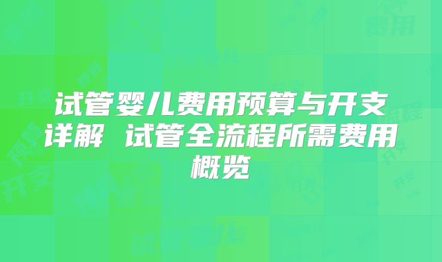试管婴儿费用预算与开支详解 试管全流程所需费用概览