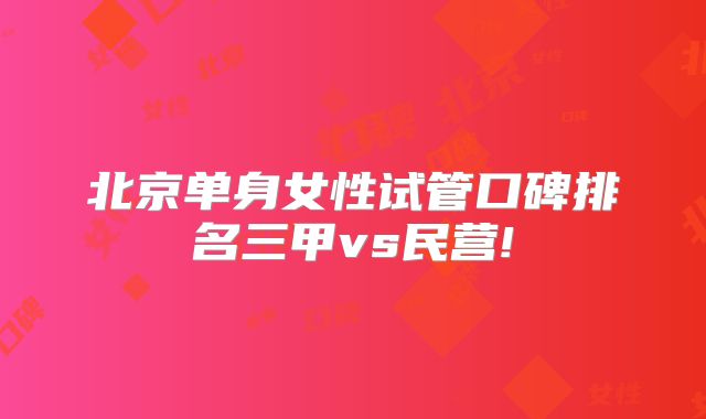 北京单身女性试管口碑排名三甲vs民营!