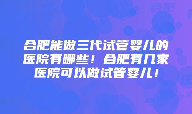 合肥能做三代试管婴儿的医院有哪些！合肥有几家医院可以做试管婴儿！