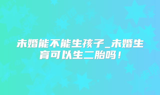 未婚能不能生孩子_未婚生育可以生二胎吗！
