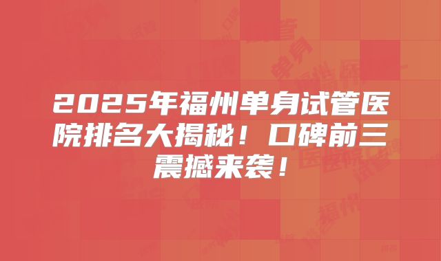 2025年福州单身试管医院排名大揭秘！口碑前三震撼来袭！