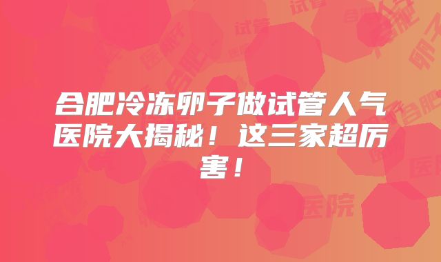 合肥冷冻卵子做试管人气医院大揭秘！这三家超厉害！