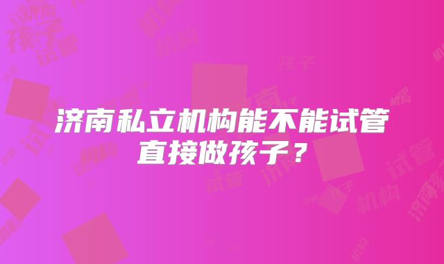 济南私立机构能不能试管直接做孩子?