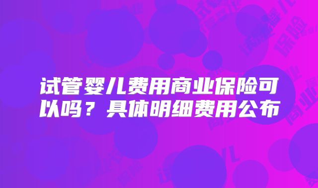 试管婴儿费用商业保险可以吗？具体明细费用公布