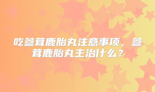 吃参茸鹿胎丸注意事项,参茸鹿胎丸主治什么?