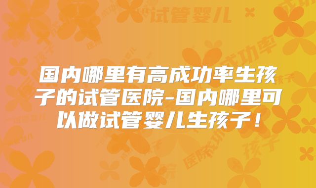 国内哪里有高成功率生孩子的试管医院-国内哪里可以做试管婴儿生孩子！