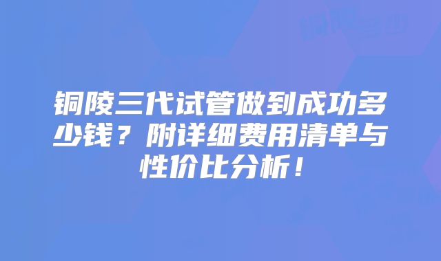 铜陵三代试管做到成功多少钱？附详细费用清单与性价比分析！