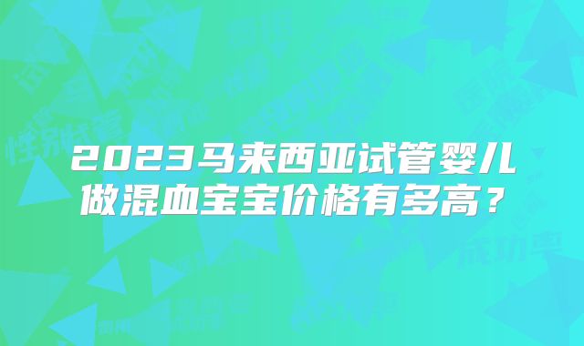 2023马来西亚试管婴儿做混血宝宝价格有多高?