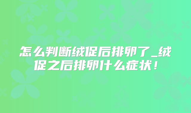 怎么判断绒促后排卵了_绒促之后排卵什么症状!
