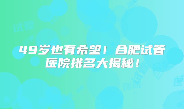 49岁也有希望！合肥试管医院排名大揭秘！