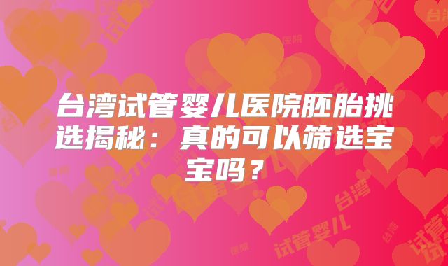 台湾试管婴儿医院胚胎挑选揭秘：真的可以筛选宝宝吗？