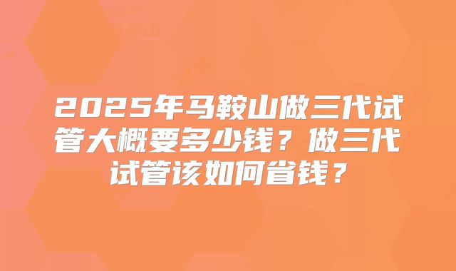 2025年马鞍山做三代试管大概要多少钱？做三代试管该如何省钱？