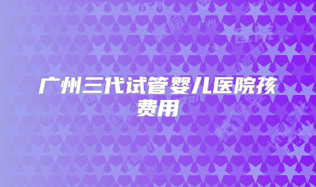 广州三代试管婴儿医院孩费用
