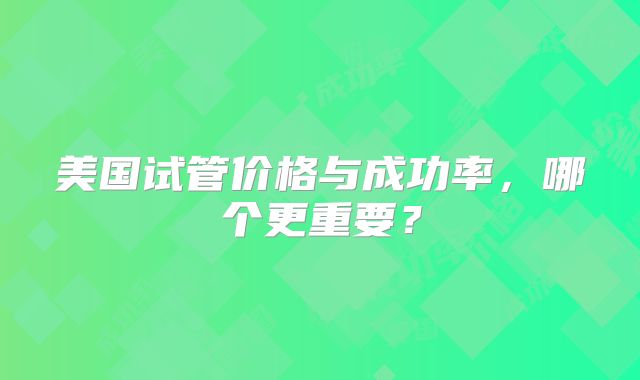 美国试管价格与成功率，哪个更重要？
