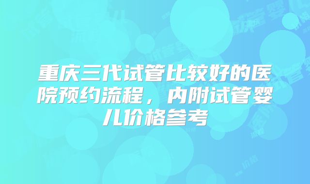 重庆三代试管比较好的医院预约流程，内附试管婴儿价格参考