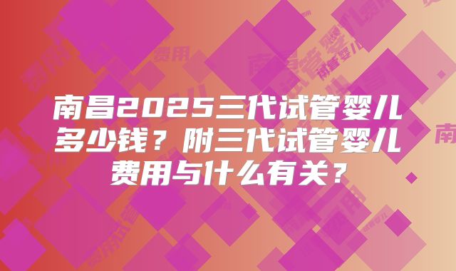 南昌2025三代试管婴儿多少钱？附三代试管婴儿费用与什么有关？