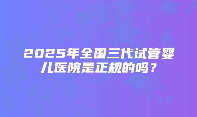 2025年全国三代试管婴儿医院是正规的吗？