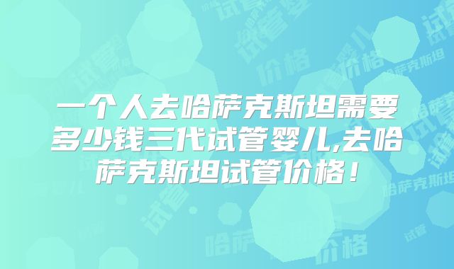 一个人去哈萨克斯坦需要多少钱三代试管婴儿,去哈萨克斯坦试管价格！