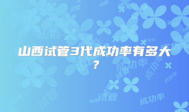 山西试管3代成功率有多大?