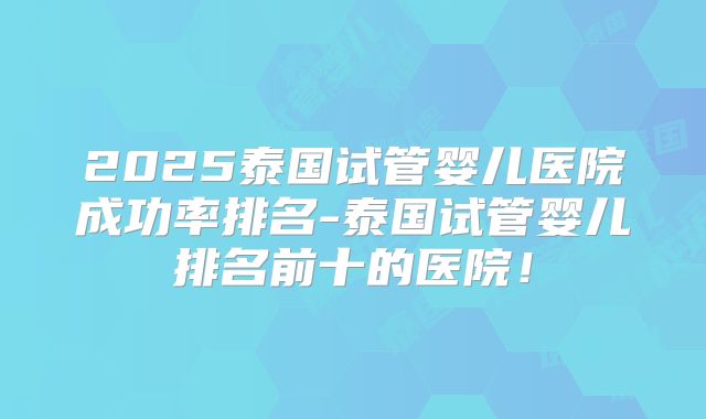 2025泰国试管婴儿医院成功率排名-泰国试管婴儿排名前十的医院!