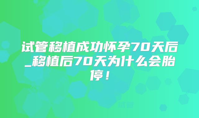 试管移植成功怀孕70天后_移植后70天为什么会胎停!